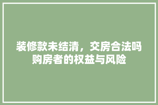 装修款未结清，交房合法吗购房者的权益与风险  第1张