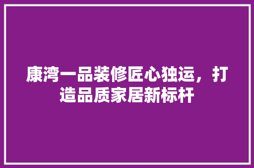 康湾一品装修匠心独运，打造品质家居新标杆