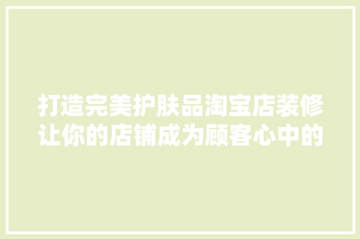 打造完美护肤品淘宝店装修让你的店铺成为顾客心中的“美容秘境”