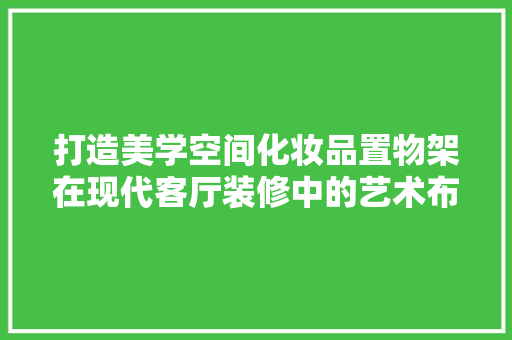 打造美学空间化妆品置物架在现代客厅装修中的艺术布局