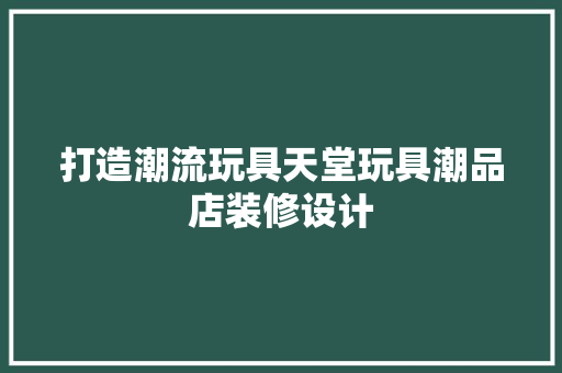 打造潮流玩具天堂玩具潮品店装修设计