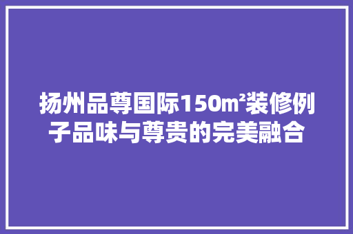 扬州品尊国际150㎡装修例子品味与尊贵的完美融合