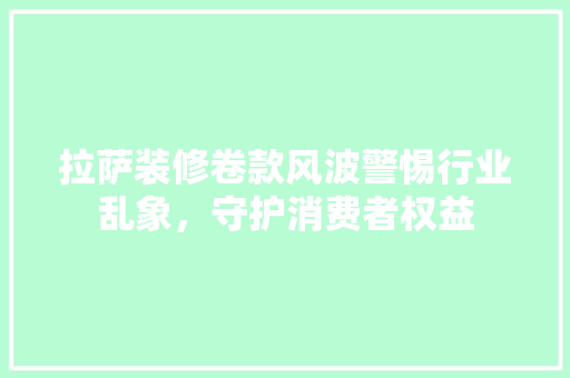 拉萨装修卷款风波警惕行业乱象，守护消费者权益