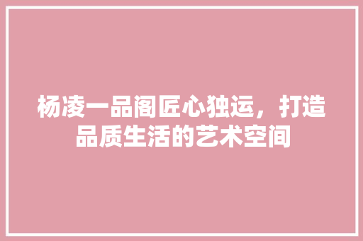 杨凌一品阁匠心独运，打造品质生活的艺术空间