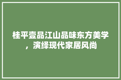 桂平壹品江山品味东方美学，演绎现代家居风尚