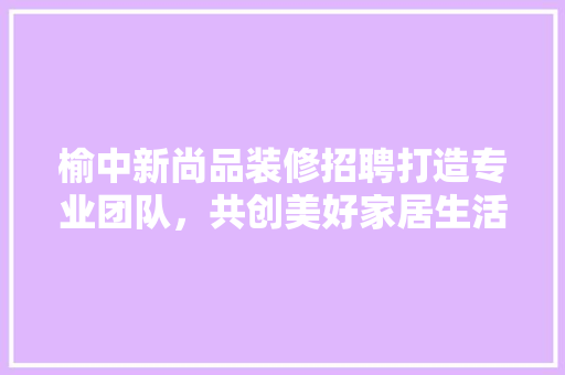 榆中新尚品装修招聘打造专业团队，共创美好家居生活