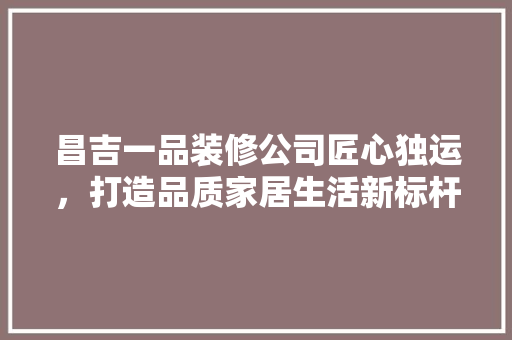 昌吉一品装修公司匠心独运，打造品质家居生活新标杆