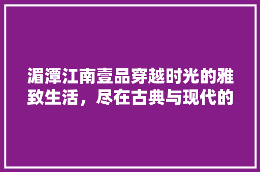 湄潭江南壹品穿越时光的雅致生活，尽在古典与现代的交融