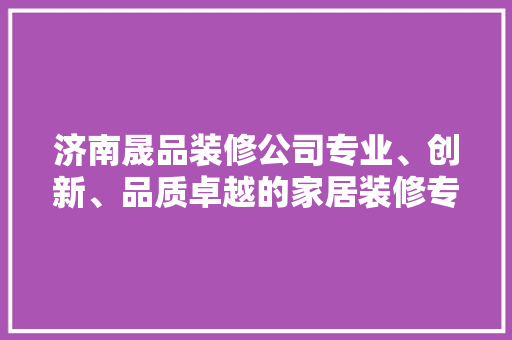 济南晟品装修公司专业、创新、品质卓越的家居装修专家