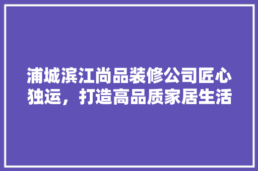 浦城滨江尚品装修公司匠心独运，打造高品质家居生活