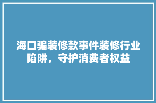 海口骗装修款事件装修行业陷阱，守护消费者权益
