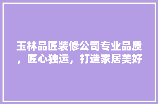 玉林品匠装修公司专业品质，匠心独运，打造家居美好新生活