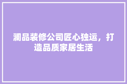 澜品装修公司匠心独运，打造品质家居生活