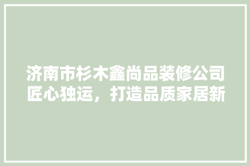 济南市杉木鑫尚品装修公司匠心独运，打造品质家居新标杆