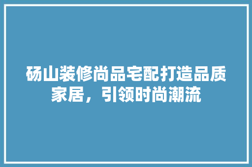 砀山装修尚品宅配打造品质家居，引领时尚潮流