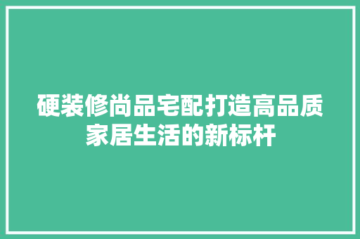 硬装修尚品宅配打造高品质家居生活的新标杆
