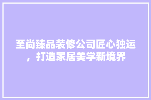 至尚臻品装修公司匠心独运，打造家居美学新境界