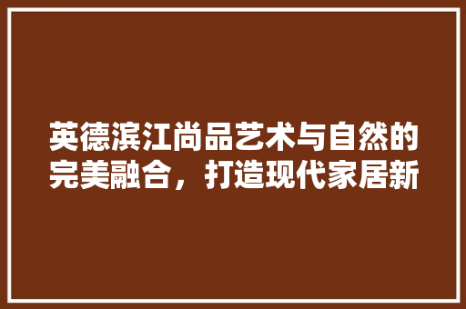英德滨江尚品艺术与自然的完美融合，打造现代家居新标杆