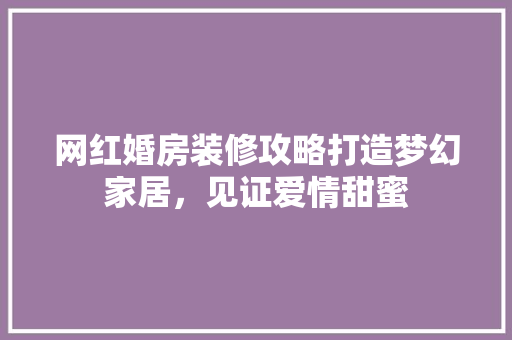 网红婚房装修攻略打造梦幻家居，见证爱情甜蜜