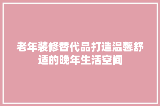 老年装修替代品打造温馨舒适的晚年生活空间