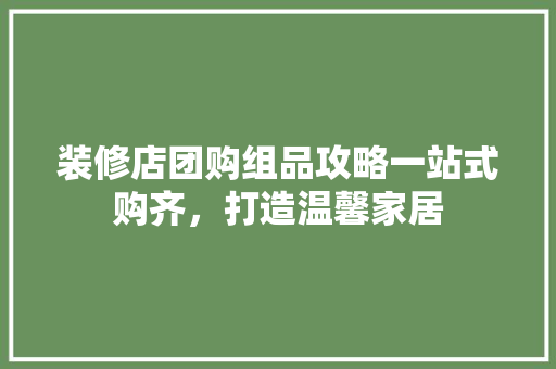 装修店团购组品攻略一站式购齐，打造温馨家居