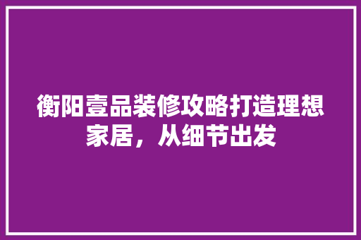 衡阳壹品装修攻略打造理想家居，从细节出发