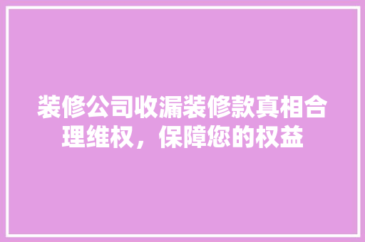 装修公司收漏装修款真相合理维权，保障您的权益