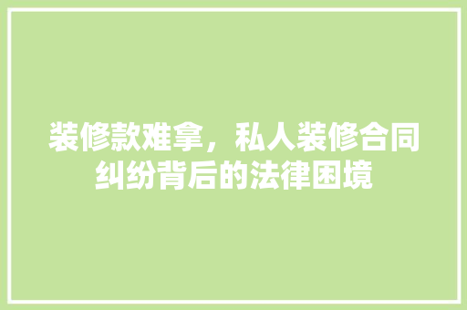 装修款难拿，私人装修合同纠纷背后的法律困境
