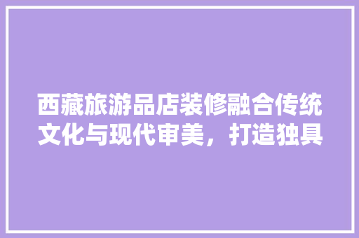 西藏旅游品店装修融合传统文化与现代审美，打造独具特色的购物体验