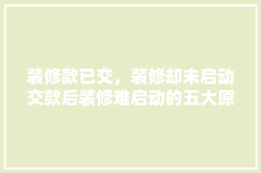 装修款已交，装修却未启动交款后装修难启动的五大原因