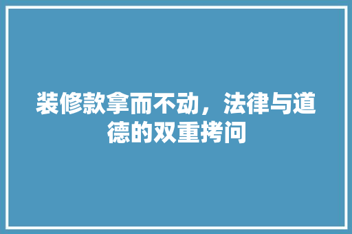 装修款拿而不动，法律与道德的双重拷问  第1张