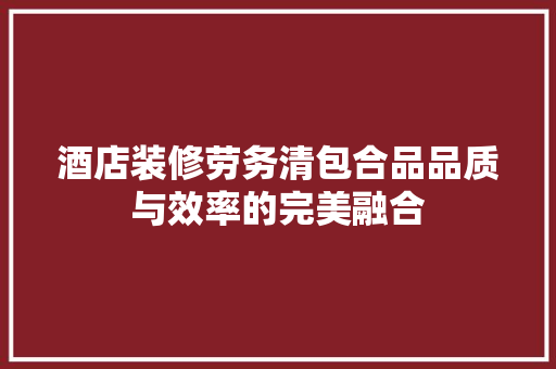 酒店装修劳务清包合品品质与效率的完美融合