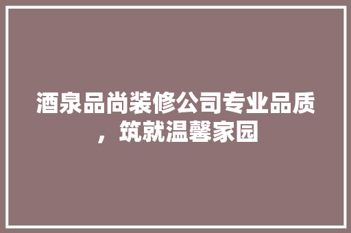 酒泉品尚装修公司专业品质，筑就温馨家园