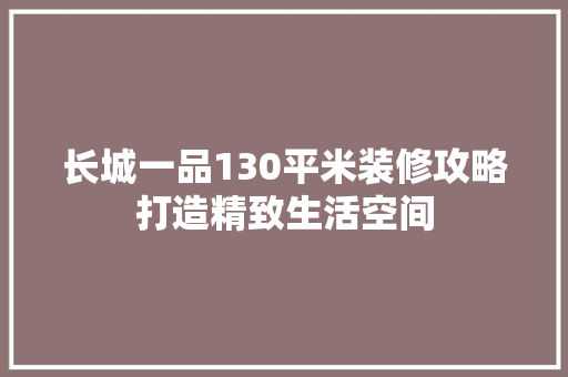 长城一品130平米装修攻略打造精致生活空间  第1张