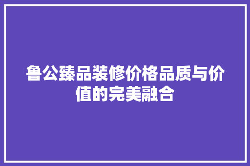 鲁公臻品装修价格品质与价值的完美融合  第1张