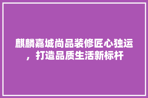 麒麟嘉城尚品装修匠心独运，打造品质生活新标杆  第1张