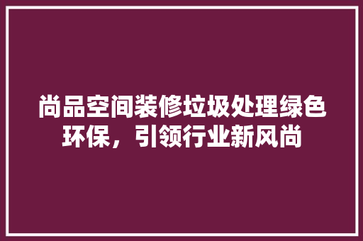 尚品空间装修垃圾处理绿色环保，引领行业新风尚