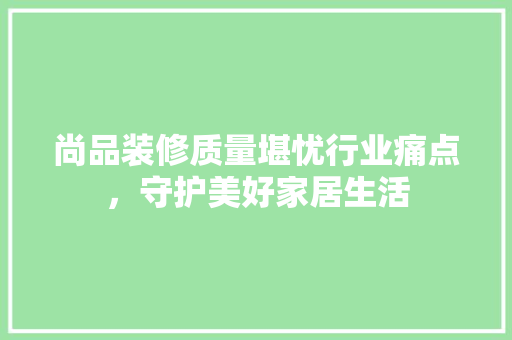 尚品装修质量堪忧行业痛点，守护美好家居生活