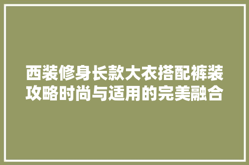西装修身长款大衣搭配裤装攻略时尚与适用的完美融合