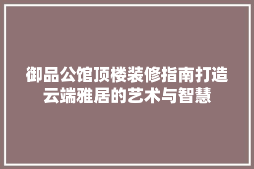 御品公馆顶楼装修指南打造云端雅居的艺术与智慧