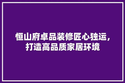 恒山府卓品装修匠心独运，打造高品质家居环境