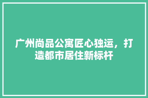 广州尚品公寓匠心独运，打造都市居住新标杆