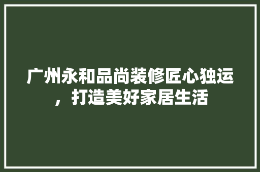 广州永和品尚装修匠心独运，打造美好家居生活  第1张