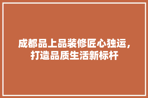 成都品上品装修匠心独运，打造品质生活新标杆