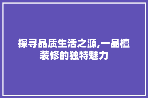 探寻品质生活之源,一品檀装修的独特魅力