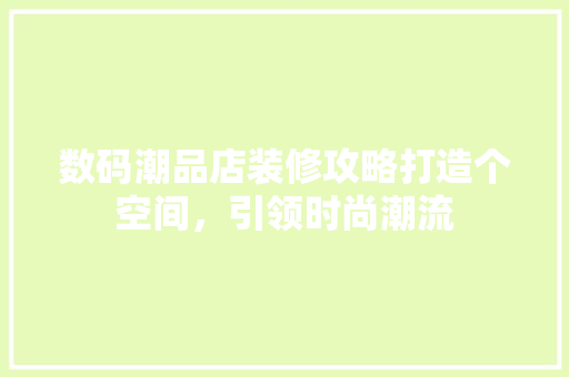 数码潮品店装修攻略打造个空间，引领时尚潮流