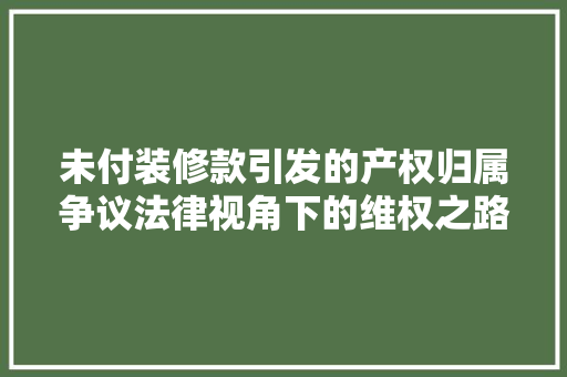 未付装修款引发的产权归属争议法律视角下的维权之路