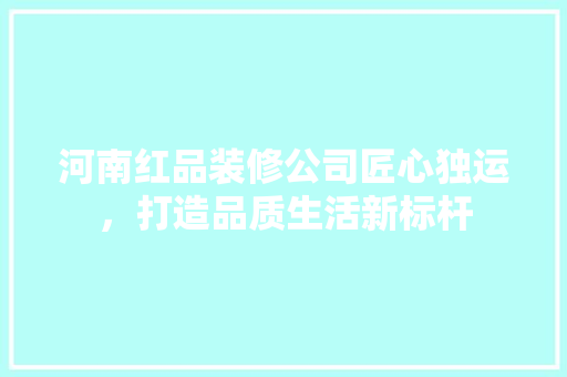 河南红品装修公司匠心独运，打造品质生活新标杆