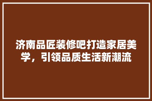 济南品匠装修吧打造家居美学，引领品质生活新潮流