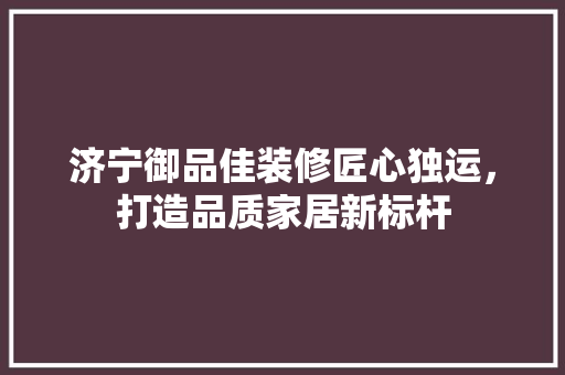 济宁御品佳装修匠心独运，打造品质家居新标杆